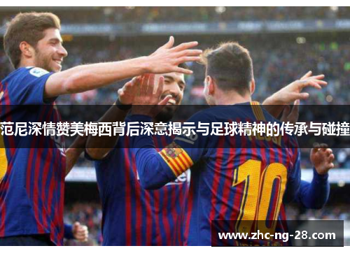 范尼深情赞美梅西背后深意揭示与足球精神的传承与碰撞