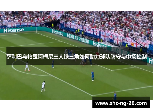 萨利巴乌帕楚阿梅尼三人铁三角如何助力球队防守与中场控制