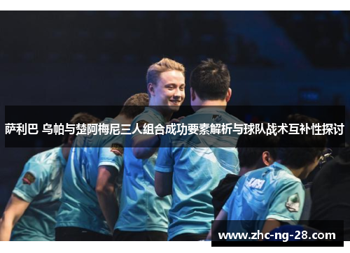 萨利巴 乌帕与楚阿梅尼三人组合成功要素解析与球队战术互补性探讨