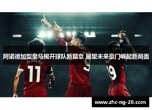 阿诺德加盟皇马揭开球队新篇章 展望未来豪门崛起新局面